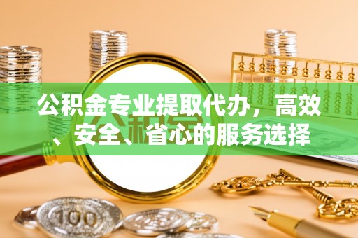 岫岩公积金专业提取代办，高效、安全、省心的服务选择