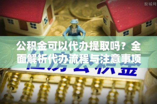 皮山公积金可以代办提取吗？全面解析代办流程与注意事项